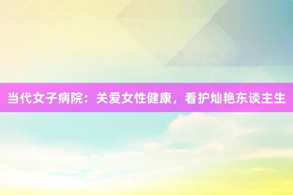 当代女子病院:关爱女性健康,看护灿艳东谈主生